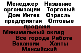 Менеджер › Название организации ­ Торговый Дом Интек › Отрасль предприятия ­ Оптовые продажи › Минимальный оклад ­ 15 000 - Все города Работа » Вакансии   . Ханты-Мансийский,Нефтеюганск г.